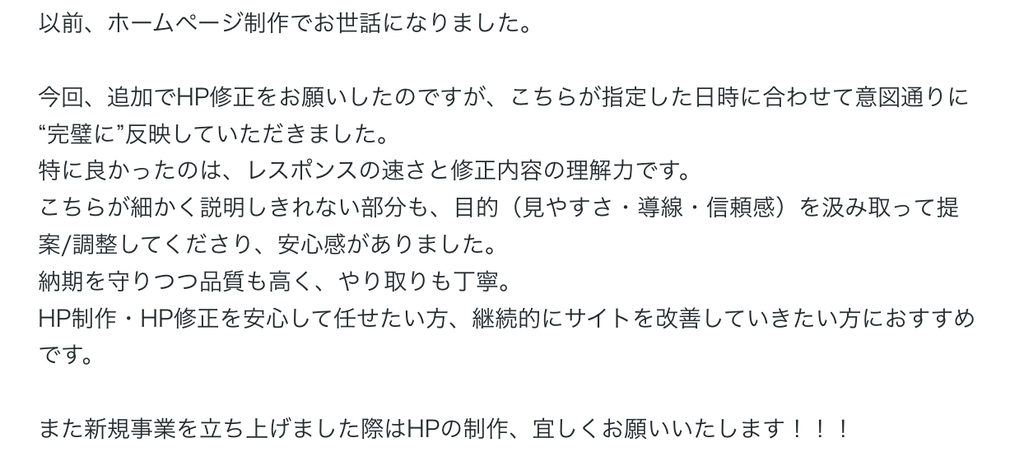以前、ホームページ制作でお世話になりました。

今回、追加でHP修正をお願いしたのですが、こちらが指定した日時に合わせて意図通りに“完璧に”反映していただきました。
特に良かったのは、レスポンスの速さと修正内容の理解力です。
こちらが細かく説明しきれない部分も、目的（見やすさ・導線・信頼感）を汲み取って提案/調整してくださり、安心感がありました。
納期を守りつつ品質も高く、やり取りも丁寧。
HP制作・HP修正を安心して任せたい方、継続的にサイトを改善していきたい方におすすめです。

また新規事業を立ち上げました際はHPの制作、宜しくお願いいたします！！！ 