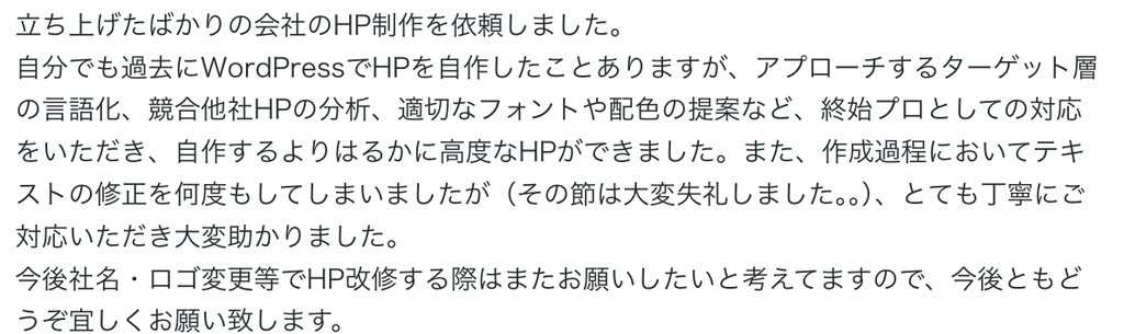 立ち上げたばかりの会社のHP制作を依頼しました。
自分でも過去にWordPressでHPを自作したことありますが、アプローチするターゲット層の言語化、競合他社HPの分析、適切なフォントや配色の提案など、終始プロとしての対応をいただき、自作するよりはるかに高度なHPができました。また、作成過程においてテキストの修正を何度もしてしまいましたが（その節は大変失礼しました。。）、とても丁寧にご対応いただき大変助かりました。
今後社名・ロゴ変更等でHP改修する際はまたお願いしたいと考えてますので、今後ともどうぞ宜しくお願い致します。 