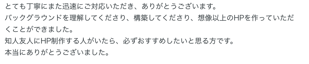 とても丁寧にまた迅速にご対応いただき、ありがとうございます。
バックグラウンドを理解してくださり、構築してくださり、想像以上のHPを作っていただくことができました。
知人友人にHP制作する人がいたら、必ずおすすめしたいと思る方です。
本当にありがとうございました。 