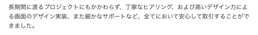 長期間に渡るプロジェクトにもかかわらず、丁寧なヒアリング、および高いデザイン力による画面のデザイン実装、また細かなサポートなど、全てにおいて安心して取引することができました。 