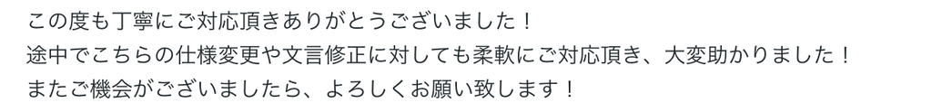 この度も丁寧にご対応頂きありがとうございました！
途中でこちらの仕様変更や文言修正に対しても柔軟にご対応頂き、大変助かりました！
またご機会がございましたら、よろしくお願い致します！ 