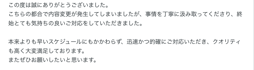 この度は誠にありがとうございました。
こちらの都合で内容変更が発生してしまいましたが、事情を丁寧に汲み取ってくださり、終始とても気持ちの良いご対応をしていただきました。

本来よりも早いスケジュールにもかかわらず、迅速かつ的確にご対応いただき、クオリティも高く大変満足しております。
またぜひお願いしたいと思います。 