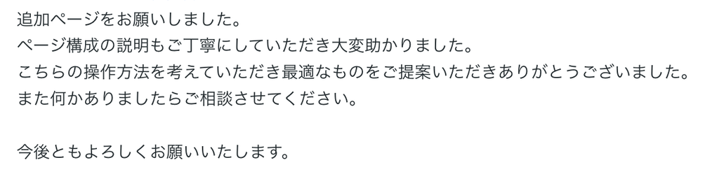 追加ページをお願いしました。
ページ構成の説明もご丁寧にしていただき大変助かりました。
こちらの操作方法を考えていただき最適なものをご提案いただきありがとうございました。
また何かありましたらご相談させてください。

今後ともよろしくお願いいたします。 