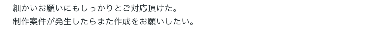 細かいお願いにもしっかりとご対応頂けた。
制作案件が発生したらまた作成をお願いしたい。 