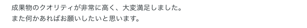 成果物のクオリティが非常に高く、大変満足しました。
また何かあればお願いしたいと思います。 