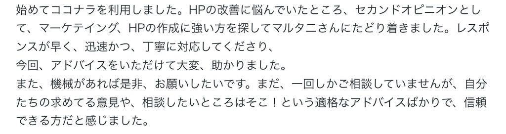 始めてココナラを利用しました。HPの改善に悩んでいたところ、セカンドオピニオンとして、マーケテイング、HPの作成に強い方を探してマルタ二さんにたどり着きました。レスポンスが早く、迅速かつ、丁寧に対応してくださり、
今回、アドバイスをいただけて大変、助かりました。
また、機会があれば是非、お願いしたいです。まだ、一回しかご相談していませんが、自分たちの求めてる意見や、相談したいところはそこ！という適格なアドバイスばかりで、信頼できる方だと感じました。 