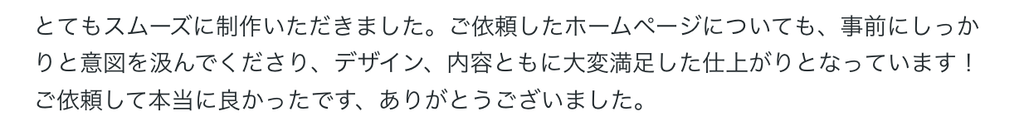 とてもスムーズに制作いただきました。ご依頼したホームページについても、事前にしっかりと意図を汲んでくださり、デザイン、内容ともに大変満足した仕上がりとなっています！ご依頼して本当に良かったです、ありがとうございました。