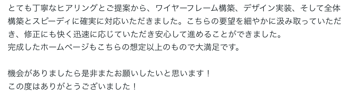 とても丁寧なヒアリングとご提案から、ワイヤーフレーム構築、デザイン実装、そして全体構築とスピーディに確実に対応いただきました。こちらの要望を細やかに汲み取っていただき、修正にも快く迅速に応じていただき安心して進めることができました。
完成したホームページもこちらの想定以上のもので大満足です。

機会がありましたら是非またお願いしたいと思います！
この度はありがとうございました！ 
