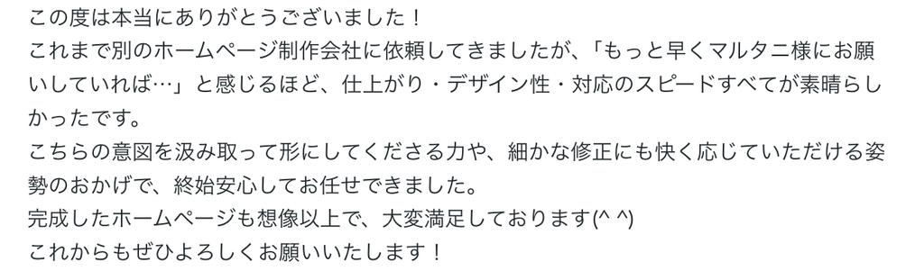 この度は本当にありがとうございました！
これまで別のホームページ制作会社に依頼してきましたが、「もっと早くマルタニ様にお願いしていれば…」と感じるほど、仕上がり・デザイン性・対応のスピードすべてが素晴らしかったです。
こちらの意図を汲み取って形にしてくださる力や、細かな修正にも快く応じていただける姿勢のおかげで、終始安心してお任せできました。
完成したホームページも想像以上で、大変満足しております(^ ^)
これからもぜひよろしくお願いいたします！ 