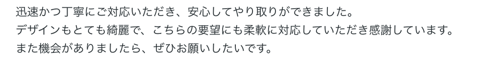 迅速かつ丁寧にご対応いただき、安心してやり取りができました。
デザインもとても綺麗で、こちらの要望にも柔軟に対応していただき感謝しています。
また機会がありましたら、ぜひお願いしたいです。 