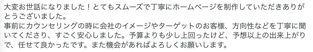 大変お世話になりました!とてもスムーズで丁寧にホームページを制作していただきありがとうございました。
事前にカウンセリングの時に会社のイメージやターゲットのお客様、方向性などを丁寧に聞いてくださり、すごく安心しました。予算よりも少し上回ったけど、予想以上の出来上がりで、任せて良かったです。また機会があればよろしくお願いします。