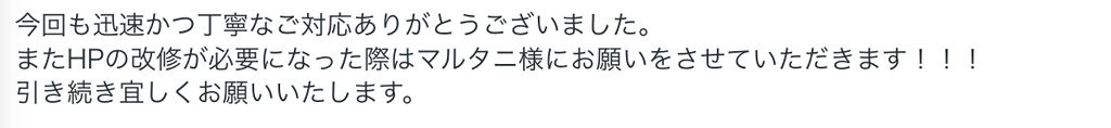 今回も迅速かつ丁寧なご対応ありがとうございました。
またHPの改修が必要になった際はマルタニ様にお願いをさせていただきます!!!
引き続き宜しくお願いいたします。